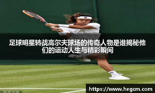 足球明星转战高尔夫球场的传奇人物是谁揭秘他们的运动人生与精彩瞬间